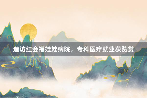造访红会福娃娃病院，专科医疗就业获赞赏