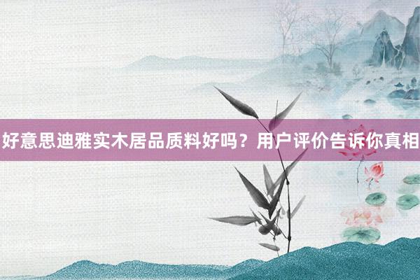 好意思迪雅实木居品质料好吗？用户评价告诉你真相
