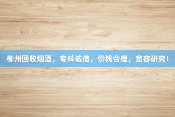 柳州回收烟酒，专科诚信，价钱合理，宽容研究！