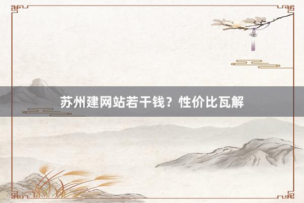 苏州建网站若干钱？性价比瓦解